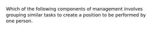 Which of the following components of management involves grouping similar tasks to create a position to be performed by one person.