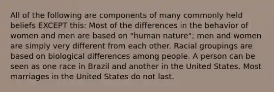 All of the following are components of many commonly held beliefs EXCEPT this: Most of the differences in the behavior of women and men are based on "human nature"; men and women are simply very different from each other. Racial groupings are based on biological differences among people. A person can be seen as one race in Brazil and another in the United States. Most marriages in the United States do not last.