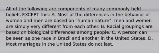 All of the following are components of many commonly held beliefs EXCEPT this: A. Most of the differences in the behavior of women and men are based on "human nature"; men and women are simply very different from each other. B. Racial groupings are based on biological differences among people. C. A person can be seen as one race in Brazil and another in the United States. D. Most marriages in the United States do not last.