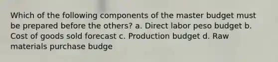 Which of the following components of the master budget must be prepared before the others? a. Direct labor peso budget b. Cost of goods sold forecast c. Production budget d. Raw materials purchase budge