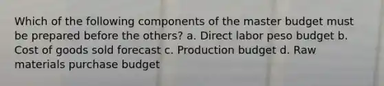 Which of the following components of the master budget must be prepared before the others? a. Direct labor peso budget b. Cost of goods sold forecast c. Production budget d. Raw materials purchase budget