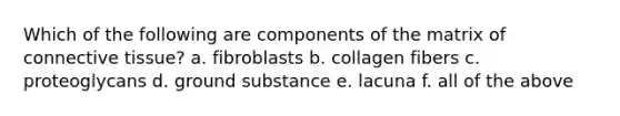 Which of the following are components of the matrix of <a href='https://www.questionai.com/knowledge/kYDr0DHyc8-connective-tissue' class='anchor-knowledge'>connective tissue</a>? a. fibroblasts b. collagen fibers c. proteoglycans d. ground substance e. lacuna f. all of the above