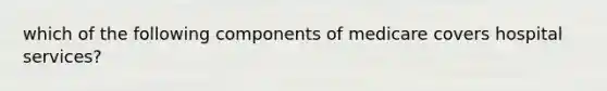 which of the following components of medicare covers hospital services?