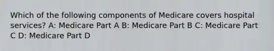 Which of the following components of Medicare covers hospital services? A: Medicare Part A B: Medicare Part B C: Medicare Part C D: Medicare Part D