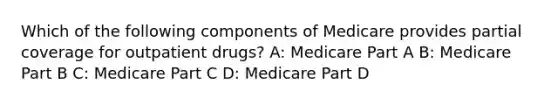 Which of the following components of Medicare provides partial coverage for outpatient drugs? A: Medicare Part A B: Medicare Part B C: Medicare Part C D: Medicare Part D