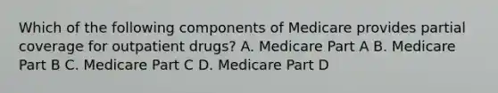 Which of the following components of Medicare provides partial coverage for outpatient drugs? A. Medicare Part A B. Medicare Part B C. Medicare Part C D. Medicare Part D