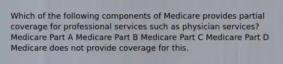 Which of the following components of Medicare provides partial coverage for professional services such as physician services? Medicare Part A Medicare Part B Medicare Part C Medicare Part D Medicare does not provide coverage for this.