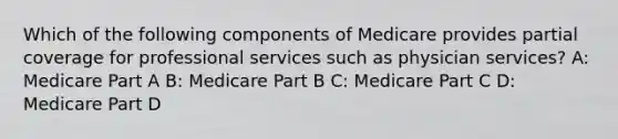 Which of the following components of Medicare provides partial coverage for professional services such as physician services? A: Medicare Part A B: Medicare Part B C: Medicare Part C D: Medicare Part D