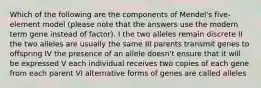 Which of the following are the components of Mendel's five-element model (please note that the answers use the modern term gene instead of factor). I the two alleles remain discrete II the two alleles are usually the same III parents transmit genes to offspring IV the presence of an allele doesn't ensure that it will be expressed V each individual receives two copies of each gene from each parent VI alternative forms of genes are called alleles