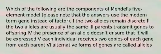 Which of the following are the components of Mendel's five-element model (please note that the answers use the modern term gene instead of factor). I the two alleles remain discrete II the two alleles are usually the same III parents transmit genes to offspring IV the presence of an allele doesn't ensure that it will be expressed V each individual receives two copies of each gene from each parent VI alternative forms of genes are called alleles