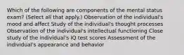 Which of the following are components of the mental status exam? (Select all that apply.) Observation of the individual's mood and affect Study of the individual's thought processes Observation of the individual's intellectual functioning Close study of the individual's IQ test scores Assessment of the individual's appearance and behavior