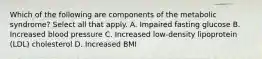 Which of the following are components of the metabolic syndrome? Select all that apply. A. Impaired fasting glucose B. Increased blood pressure C. Increased low-density lipoprotein (LDL) cholesterol D. Increased BMI