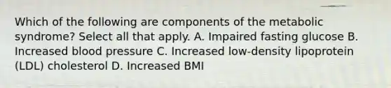 Which of the following are components of the metabolic syndrome? Select all that apply. A. Impaired fasting glucose B. Increased blood pressure C. Increased low-density lipoprotein (LDL) cholesterol D. Increased BMI