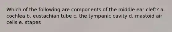 Which of the following are components of the middle ear cleft? a. cochlea b. eustachian tube c. the tympanic cavity d. mastoid air cells e. stapes