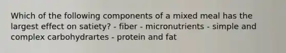 Which of the following components of a mixed meal has the largest effect on satiety? - fiber - micronutrients - simple and complex carbohydrartes - protein and fat