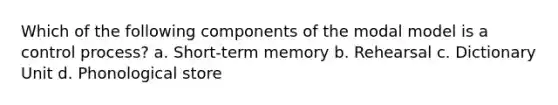 Which of the following components of the modal model is a control process? a. Short-term memory b. Rehearsal c. Dictionary Unit d. Phonological store