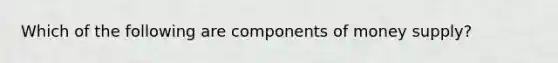 Which of the following are components of money supply?