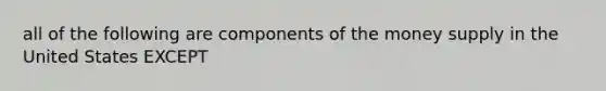 all of the following are components of the money supply in the United States EXCEPT