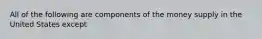 All of the following are components of the money supply in the United States except