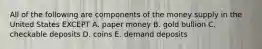 All of the following are components of the money supply in the United States EXCEPT A. paper money B. gold bullion C. checkable deposits D. coins E. demand deposits