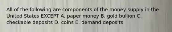 All of the following are components of the money supply in the United States EXCEPT A. paper money B. gold bullion C. checkable deposits D. coins E. demand deposits