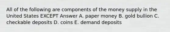 All of the following are components of the money supply in the United States EXCEPT Answer A. paper money B. gold bullion C. checkable deposits D. coins E. demand deposits