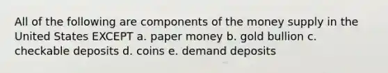 All of the following are components of the money supply in the United States EXCEPT a. paper money b. gold bullion c. checkable deposits d. coins e. demand deposits