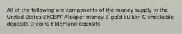 All of the following are components of the money supply in the United States EXCEPT A)paper money B)gold bullion C)checkable deposits D)coins E)demand deposits