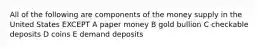 All of the following are components of the money supply in the United States EXCEPT A paper money B gold bullion C checkable deposits D coins E demand deposits