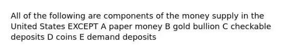 All of the following are components of the money supply in the United States EXCEPT A paper money B gold bullion C checkable deposits D coins E demand deposits