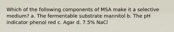 Which of the following components of MSA make it a selective medium? a. The fermentable substrate mannitol b. The pH indicator phenol red c. Agar d. 7.5% NaCl