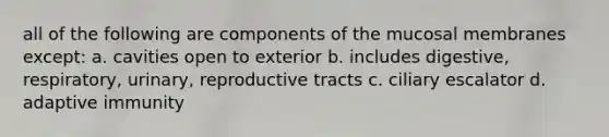 all of the following are components of the mucosal membranes except: a. cavities open to exterior b. includes digestive, respiratory, urinary, reproductive tracts c. ciliary escalator d. adaptive immunity