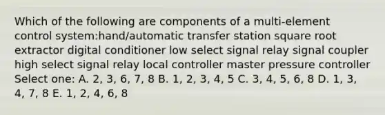 Which of the following are components of a multi-element control system:hand/automatic transfer station square root extractor digital conditioner low select signal relay signal coupler high select signal relay local controller master pressure controller Select one: A. 2, 3, 6, 7, 8 B. 1, 2, 3, 4, 5 C. 3, 4, 5, 6, 8 D. 1, 3, 4, 7, 8 E. 1, 2, 4, 6, 8