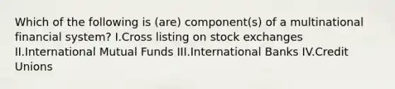 Which of the following is (are) component(s) of a multinational financial system? I.Cross listing on stock exchanges II.International Mutual Funds III.International Banks IV.Credit Unions