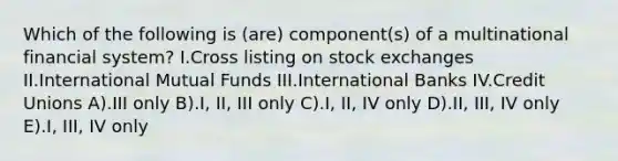 Which of the following is (are) component(s) of a multinational financial system? I.Cross listing on stock exchanges II.International Mutual Funds III.International Banks IV.Credit Unions A).III only B).I, II, III only C).I, II, IV only D).II, III, IV only E).I, III, IV only