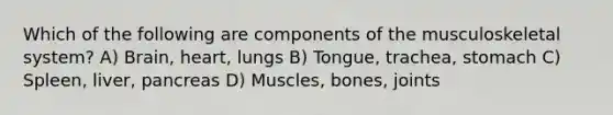 Which of the following are components of the musculoskeletal system? A) Brain, heart, lungs B) Tongue, trachea, stomach C) Spleen, liver, pancreas D) Muscles, bones, joints