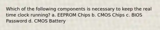 Which of the following components is necessary to keep the real time clock running? a. EEPROM Chips b. CMOS Chips c. BIOS Password d. CMOS Battery