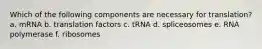 Which of the following components are necessary for translation? a. mRNA b. translation factors c. tRNA d. spliceosomes e. RNA polymerase f. ribosomes