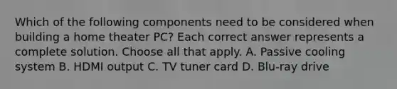 Which of the following components need to be considered when building a home theater PC? Each correct answer represents a complete solution. Choose all that apply. A. Passive cooling system B. HDMI output C. TV tuner card D. Blu-ray drive