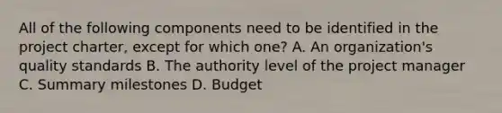 All of the following components need to be identified in the project charter, except for which one? A. An organization's quality standards B. The authority level of the project manager C. Summary milestones D. Budget