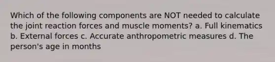 Which of the following components are NOT needed to calculate the joint reaction forces and muscle moments? a. Full kinematics b. External forces c. Accurate anthropometric measures d. The person's age in months