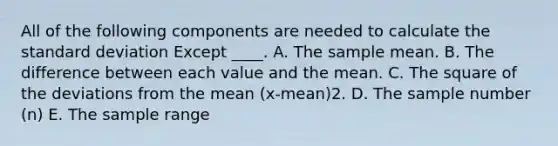 All of the following components are needed to calculate the standard deviation Except ____. A. The sample mean. B. The difference between each value and the mean. C. The square of the deviations from the mean (x-mean)2. D. The sample number (n) E. The sample range