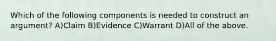 Which of the following components is needed to construct an argument? A)Claim B)Evidence C)Warrant D)All of the above.