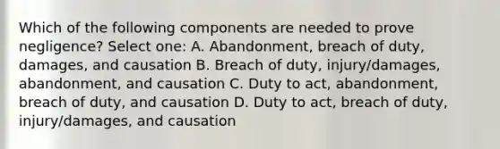 Which of the following components are needed to prove negligence? Select one: A. Abandonment, breach of duty, damages, and causation B. Breach of duty, injury/damages, abandonment, and causation C. Duty to act, abandonment, breach of duty, and causation D. Duty to act, breach of duty, injury/damages, and causation