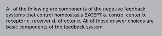 All of the following are components of the negative feedback systems that control homeostasis EXCEPT a. control center b. receptor c. receiver d. effector e. All of these answer choices are basic components of the feedback system