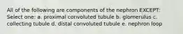 All of the following are components of the nephron EXCEPT: Select one: a. proximal convoluted tubule b. glomerulus c. collecting tubule d. distal convoluted tubule e. nephron loop