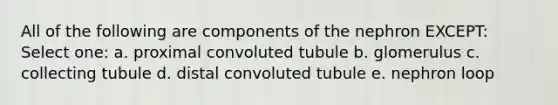 All of the following are components of the nephron EXCEPT: Select one: a. proximal convoluted tubule b. glomerulus c. collecting tubule d. distal convoluted tubule e. nephron loop