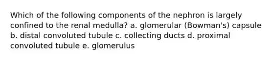 Which of the following components of the nephron is largely confined to the renal medulla? a. glomerular (Bowman's) capsule b. distal convoluted tubule c. collecting ducts d. proximal convoluted tubule e. glomerulus