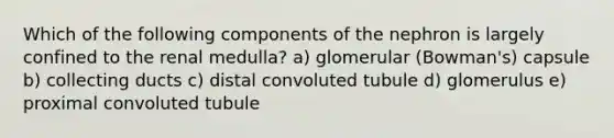 Which of the following components of the nephron is largely confined to the renal medulla? a) glomerular (Bowman's) capsule b) collecting ducts c) distal convoluted tubule d) glomerulus e) proximal convoluted tubule