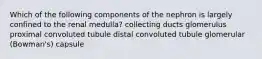 Which of the following components of the nephron is largely confined to the renal medulla? collecting ducts glomerulus proximal convoluted tubule distal convoluted tubule glomerular (Bowman's) capsule